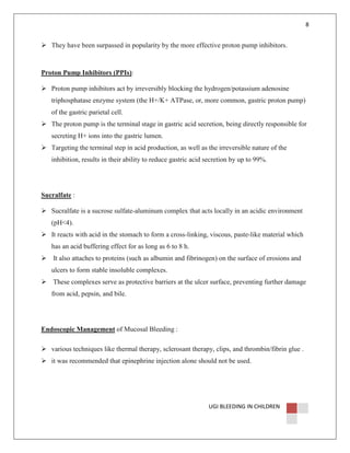 8

They have been surpassed in popularity by the more effective proton pump inhibitors.

Proton Pump Inhibitors (PPIs):
Proton pump inhibitors act by irreversibly blocking the hydrogen/potassium adenosine
triphosphatase enzyme system (the H+/K+ ATPase, or, more common, gastric proton pump)
of the gastric parietal cell.
The proton pump is the terminal stage in gastric acid secretion, being directly responsible for
secreting H+ ions into the gastric lumen.
Targeting the terminal step in acid production, as well as the irreversible nature of the
inhibition, results in their ability to reduce gastric acid secretion by up to 99%.

Sucralfate :
Sucralfate is a sucrose sulfate-aluminum complex that acts locally in an acidic environment
(pH<4).
It reacts with acid in the stomach to form a cross-linking, viscous, paste-like material which
has an acid buffering effect for as long as 6 to 8 h.
It also attaches to proteins (such as albumin and fibrinogen) on the surface of erosions and
ulcers to form stable insoluble complexes.
These complexes serve as protective barriers at the ulcer surface, preventing further damage
from acid, pepsin, and bile.

Endoscopic Management of Mucosal Bleeding :
various techniques like thermal therapy, sclerosant therapy, clips, and thrombin/fibrin glue .
it was recommended that epinephrine injection alone should not be used.

UGI BLEEDING IN CHILDREN

 