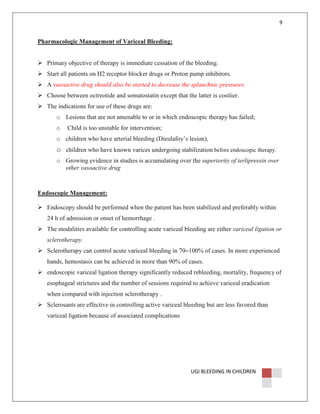 9

Pharmacologic Management of Variceal Bleeding:

Primary objective of therapy is immediate cessation of the bleeding.
Start all patients on H2 receptor blocker drugs or Proton pump inhibitors.
A vasoactive drug should also be started to decrease the splanchnic pressures.
Choose between octreotide and somatostatin except that the latter is costlier.
The indications for use of these drugs are:
o Lesions that are not amenable to or in which endoscopic therapy has failed;
o

Child is too unstable for intervention;

o children who have arterial bleeding (Dieulafoy’s lesion),

o children who have known varices undergoing stabilization before endoscopic therapy.
o Growing evidence in studies is accumulating over the superiority of terlipressin over
other vasoactive drug

Endoscopic Management:
Endoscopy should be performed when the patient has been stabilized and preferably within
24 h of admission or onset of hemorrhage .
The modalities available for controlling acute variceal bleeding are either variceal ligation or
sclerotherapy.
Sclerotherapy can control acute variceal bleeding in 70–100% of cases. In more experienced
hands, hemostasis can be achieved in more than 90% of cases.
endoscopic variceal ligation therapy significantly reduced rebleeding, mortality, frequency of
esophageal strictures and the number of sessions required to achieve variceal eradication
when compared with injection sclerotherapy .
Sclerosants are effective in controlling active variceal bleeding but are less favored than
variceal ligation because of associated complications

UGI BLEEDING IN CHILDREN

 