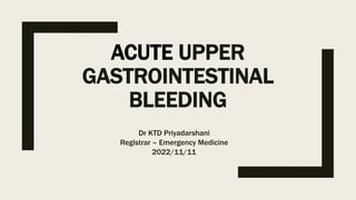 ACUTE UPPER
GASTROINTESTINAL
BLEEDING
Dr KTD Priyadarshani
Registrar – Emergency Medicine
2022/11/11
 