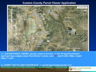 Custom County Parcel Viewer Application <!-- CUSTOM PARCEL VIEWER, specify county id and size --> <div id='agrcParcelViewer' dojoType='agrc.widgets.viewer.ParcelViewer' county_num= '13'  style='width: 800px; height: 500px;'></div> <!-- SCRIPT TAG TO LOAD CUSTOM DIJIT --> <script type='text/javascript' src=' http://dagrc.utah.gov/widgets/dojo/agrc/widgets/viewer/ParcelViewerLoader.js '></script> 