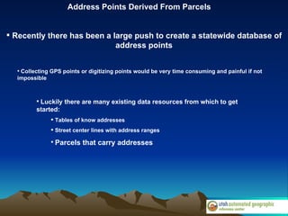Address Points Derived From Parcels Recently there has been a large push to create a statewide database of address points Collecting GPS points or digitizing points would be very time consuming and painful if not impossible Luckily there are many existing data resources from which to get started: Tables of know addresses Street center lines with address ranges Parcels that carry addresses 