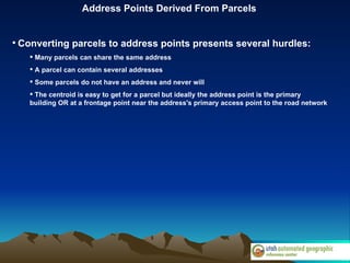 Address Points Derived From Parcels Converting parcels to address points presents several hurdles: Many parcels can share the same address A parcel can contain several addresses Some parcels do not have an address and never will The centroid is easy to get for a parcel but ideally the address point is the primary building OR at a frontage point near the address's primary access point to the road network  