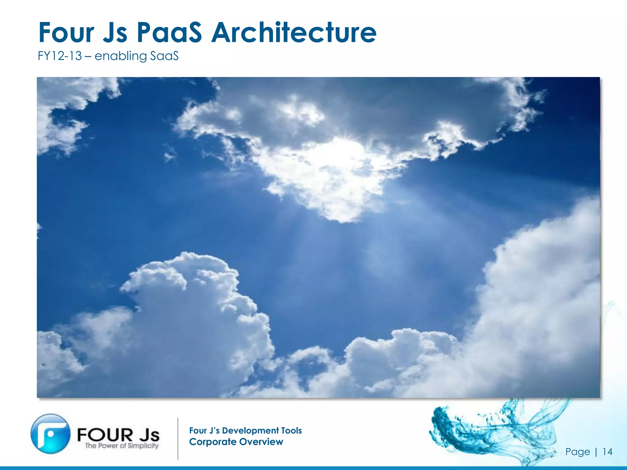 Four Js PaaS Architecture
FY12-13 – enabling SaaS


                                                       - SaaS Application Marketplace & Portals
                                                       - SaaS Runtime Infrastructure
                          Portal                       - ISV Development & Test Infrastructure
       PaaS
                          Billing                      - Pricing
                                                       - Taxes and Accounting
                          Accounts                     - Settlement & PCI Compliance

                                                       - Package & Instance Management
      SIaaS               Cloud OS                     - Monitoring & Elasticity
                                                       - HA & DR


                          Linux                        - Datacenter 2.0
                                                          - Security, Virus, Intrusion Detection …
       IaaS               Virtualization                  - Global Facilities, Standards Compliance
                                                          - Network Management
                          Hardware                        - Hardware & Operations Management



                          Four J’s Development Tools
                          Corporate Overview
                                                                                                      Page | 14
 