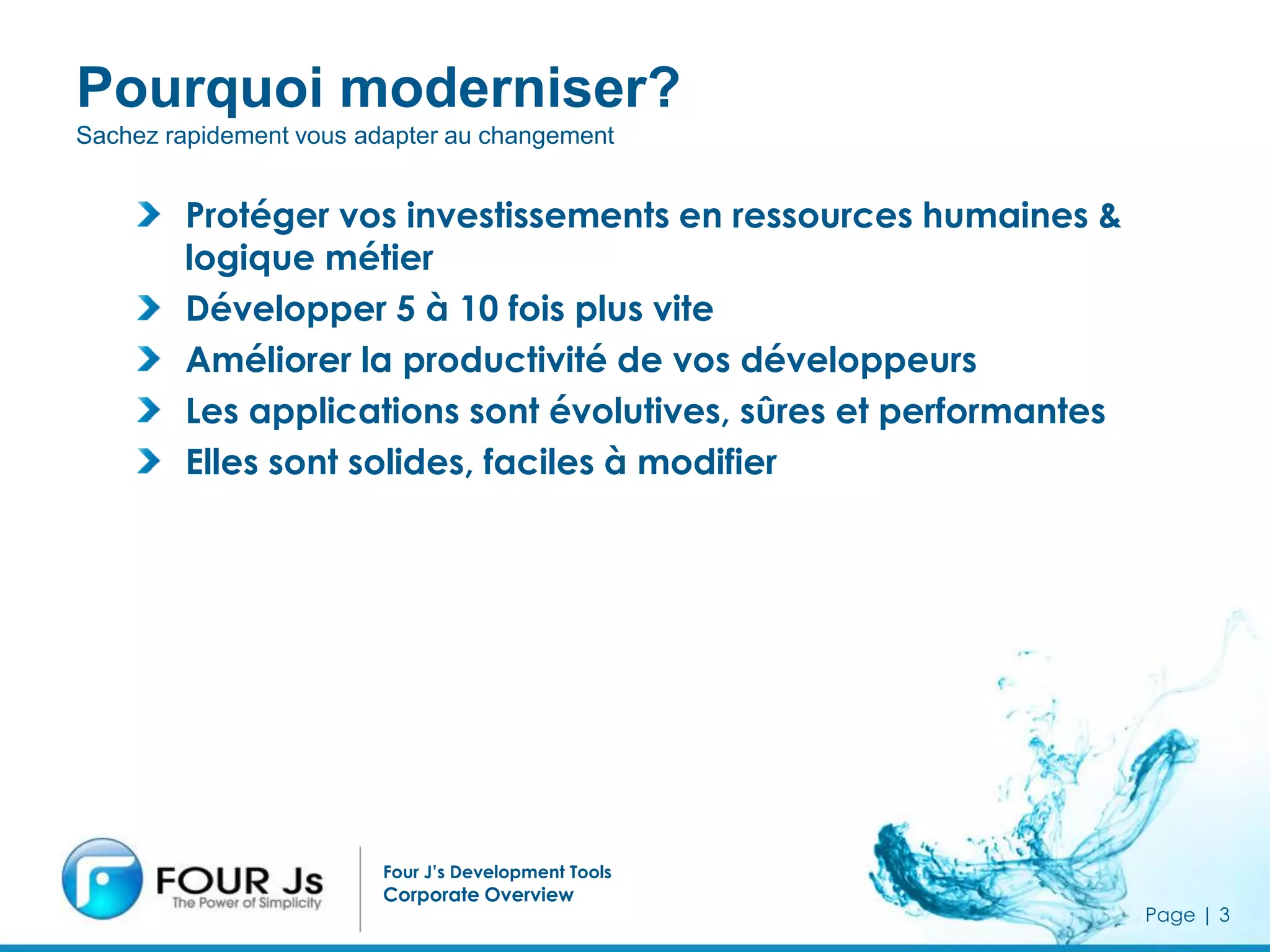 Pourquoi moderniser?
Sachez rapidement vous adapter au changement


        Protéger vos investissements en ressources humaines &
        logique métier
        Développer 5 à 10 fois plus vite
        Améliorer la productivité de vos développeurs
        Les applications sont évolutives, sûres et performantes
        Elles sont solides, faciles à modifier




                         Four J’s Development Tools
                         Corporate Overview
                                                                  Page | 3
 