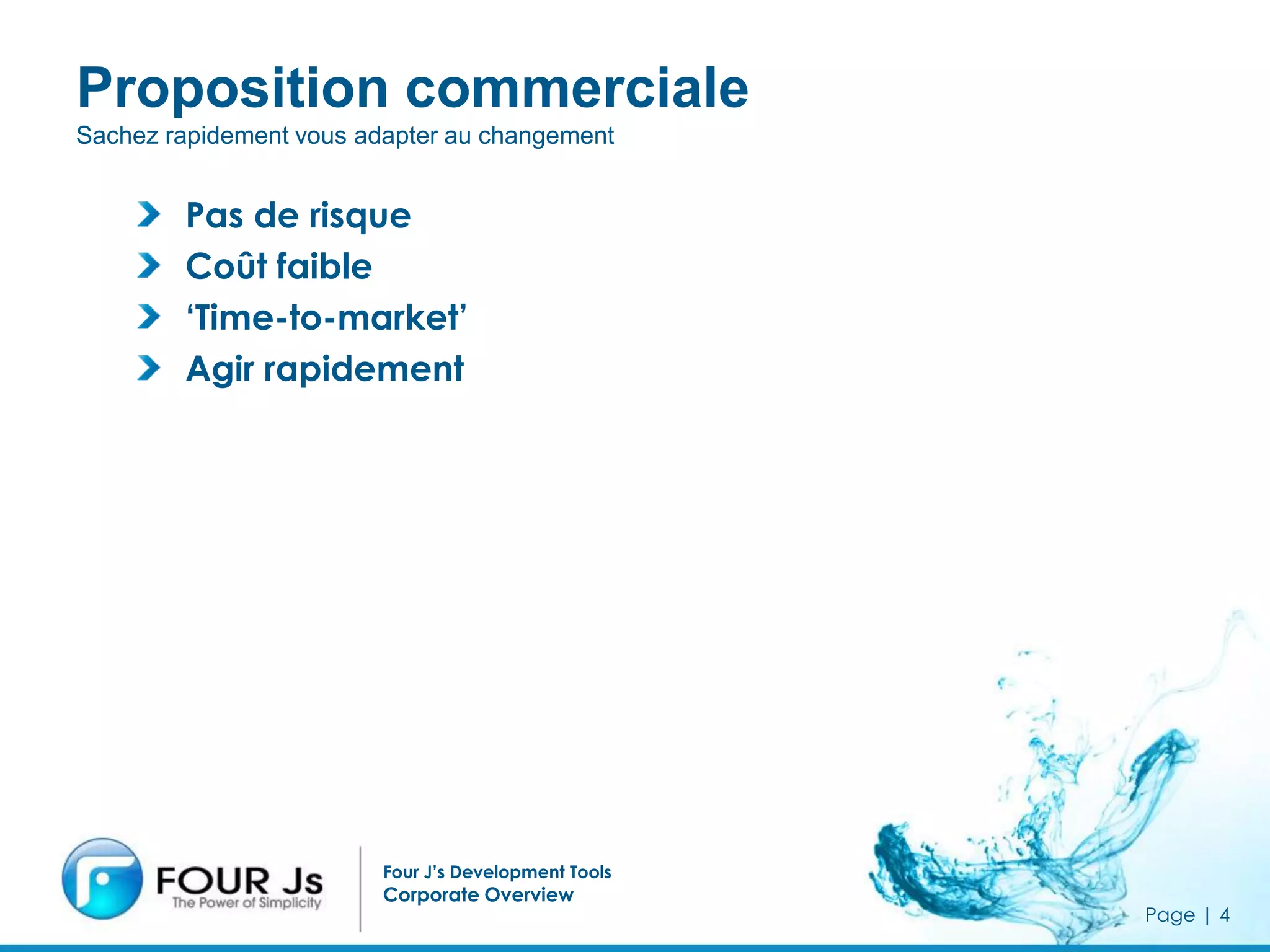 Proposition commerciale
Sachez rapidement vous adapter au changement


        Pas de risque
        Coût faible
        ‘Time-to-market’
        Agir rapidement




                         Four J’s Development Tools
                         Corporate Overview
                                                      Page | 4
 