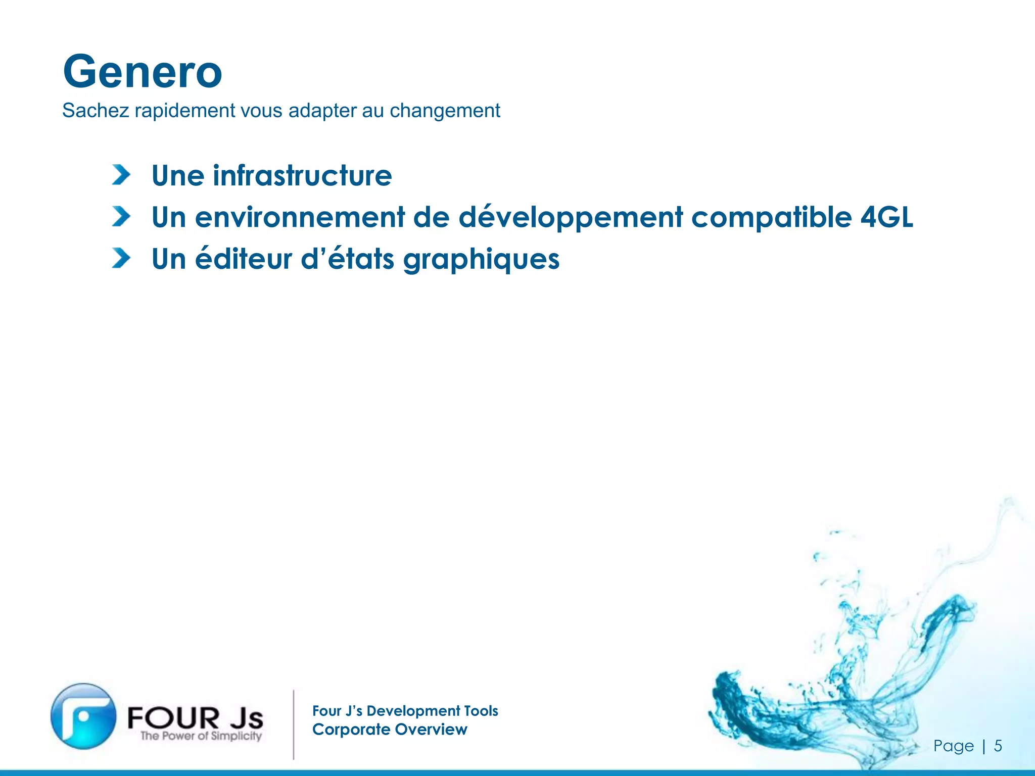 Genero
Sachez rapidement vous adapter au changement


        Une infrastructure
        Un environnement de développement compatible 4GL
        Un éditeur d’états graphiques



                                 Be responsive to change




                         Four J’s Development Tools
                         Corporate Overview
                                                           Page | 5
 