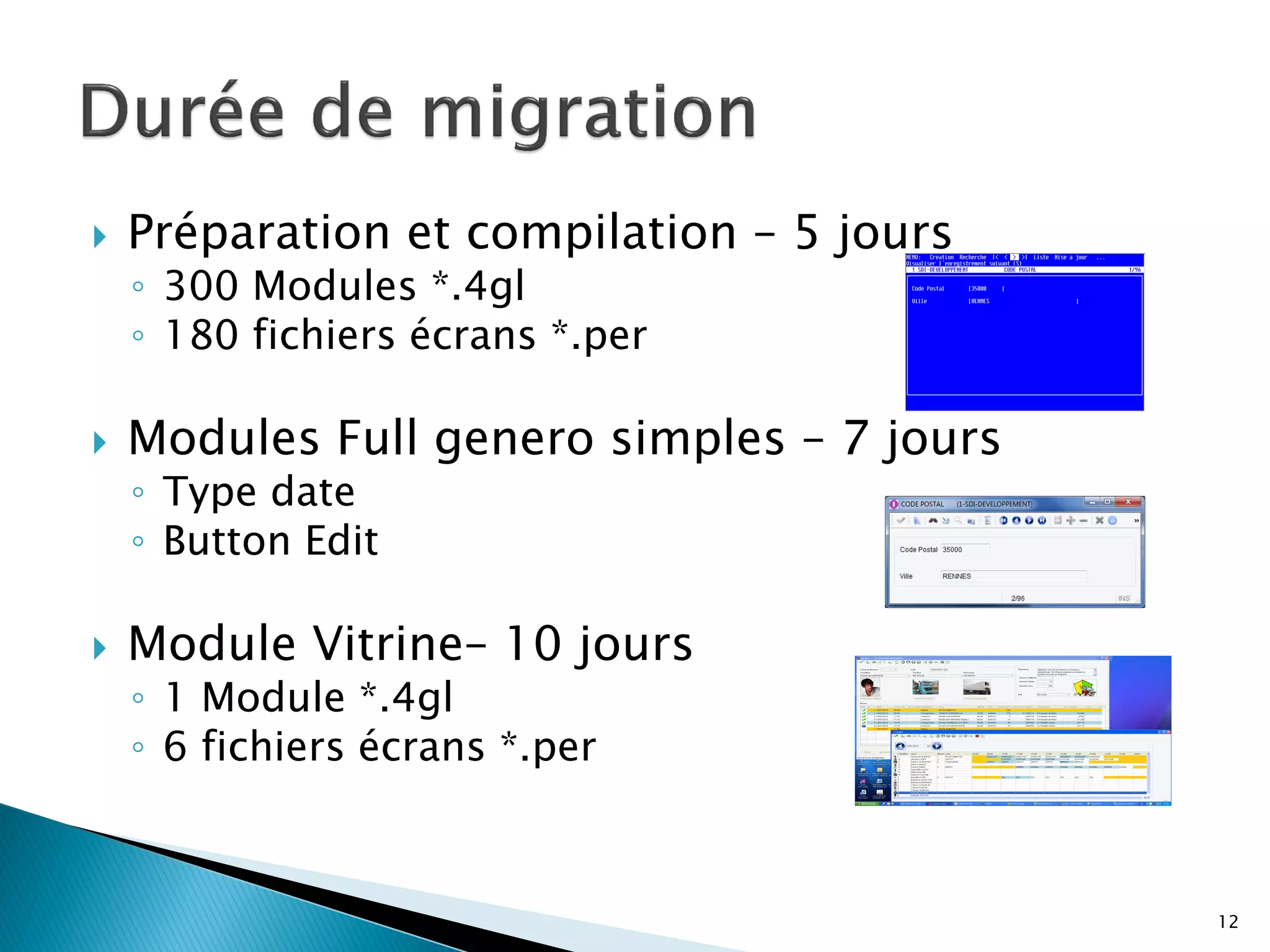    Préparation et compilation – 5 jours
    ◦ 300 Modules *.4gl
    ◦ 180 fichiers écrans *.per

   Modules Full genero simples – 7 jours
    ◦ Type date
    ◦ Button Edit

   Module Vitrine– 10 jours
    ◦ 1 Module *.4gl
    ◦ 6 fichiers écrans *.per



                                            12
 