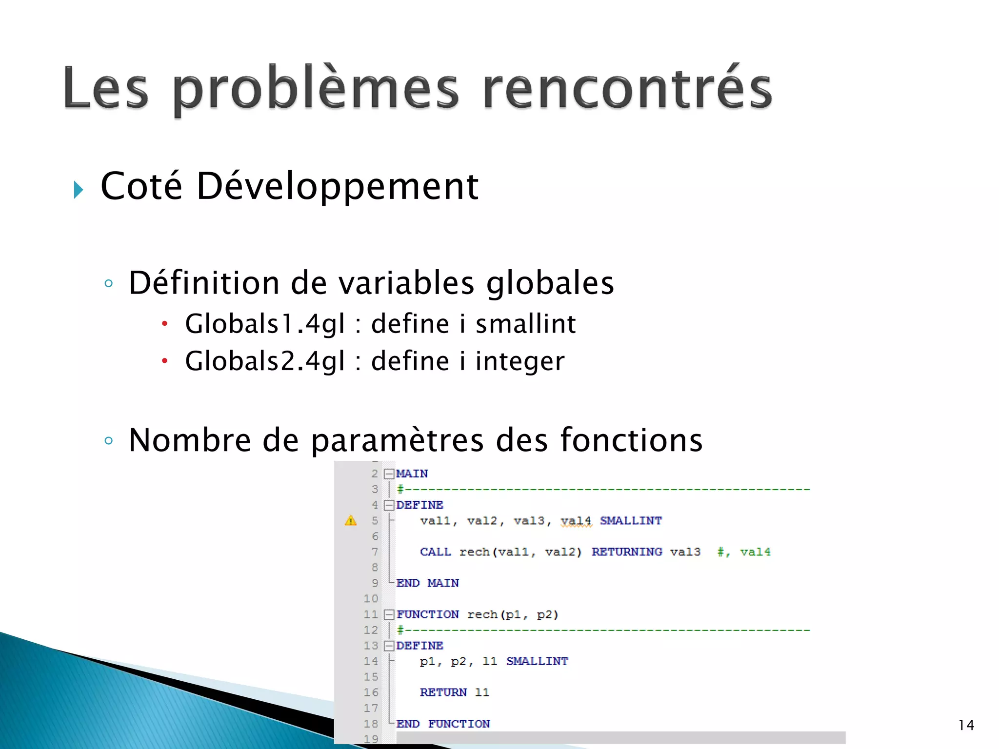    Coté Développement

    ◦ Définition de variables globales
        Globals1.4gl : define i smallint
        Globals2.4gl : define i integer


    ◦ Nombre de paramètres des fonctions




                                            14
 