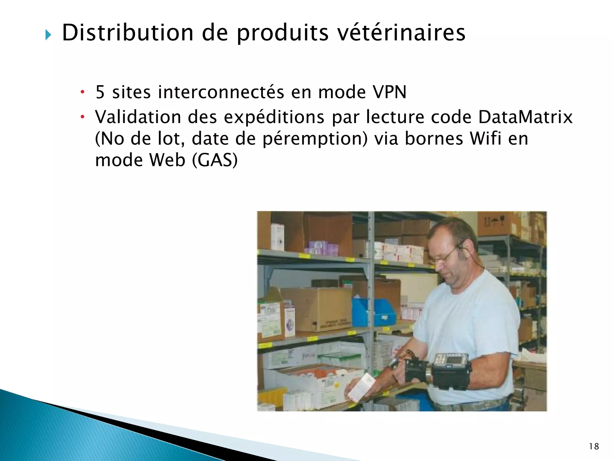    Distribution de produits vétérinaires

      5 sites interconnectés en mode VPN
      Validation des expéditions par lecture code DataMatrix
       (No de lot, date de péremption) via bornes Wifi en
       mode Web (GAS)




                                                                18
 