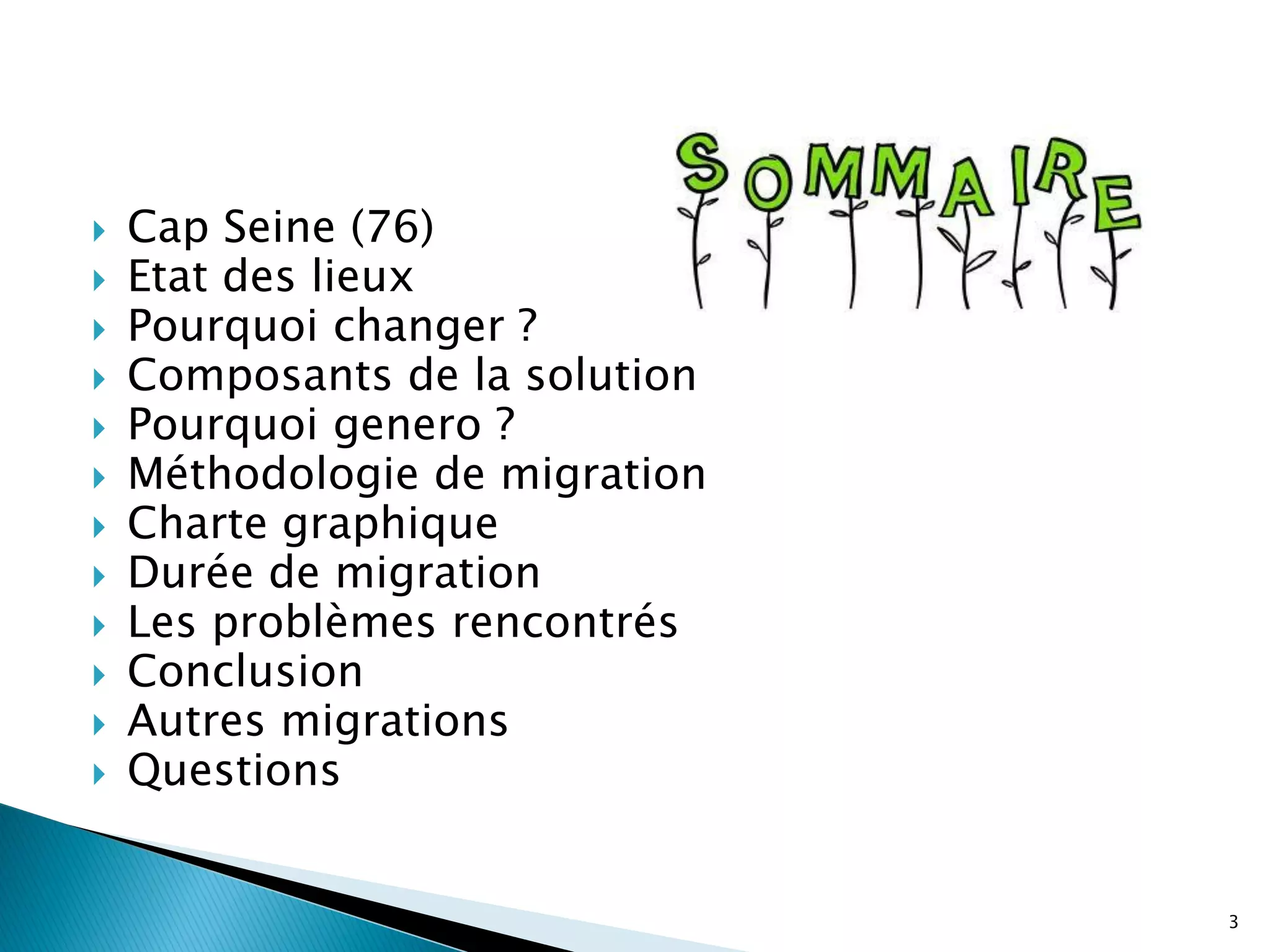    Cap Seine (76)
   Etat des lieux
   Pourquoi changer ?
   Composants de la solution
   Pourquoi genero ?
   Méthodologie de migration
   Charte graphique
   Durée de migration
   Les problèmes rencontrés
   Conclusion
   Autres migrations
   Questions


                                3
 