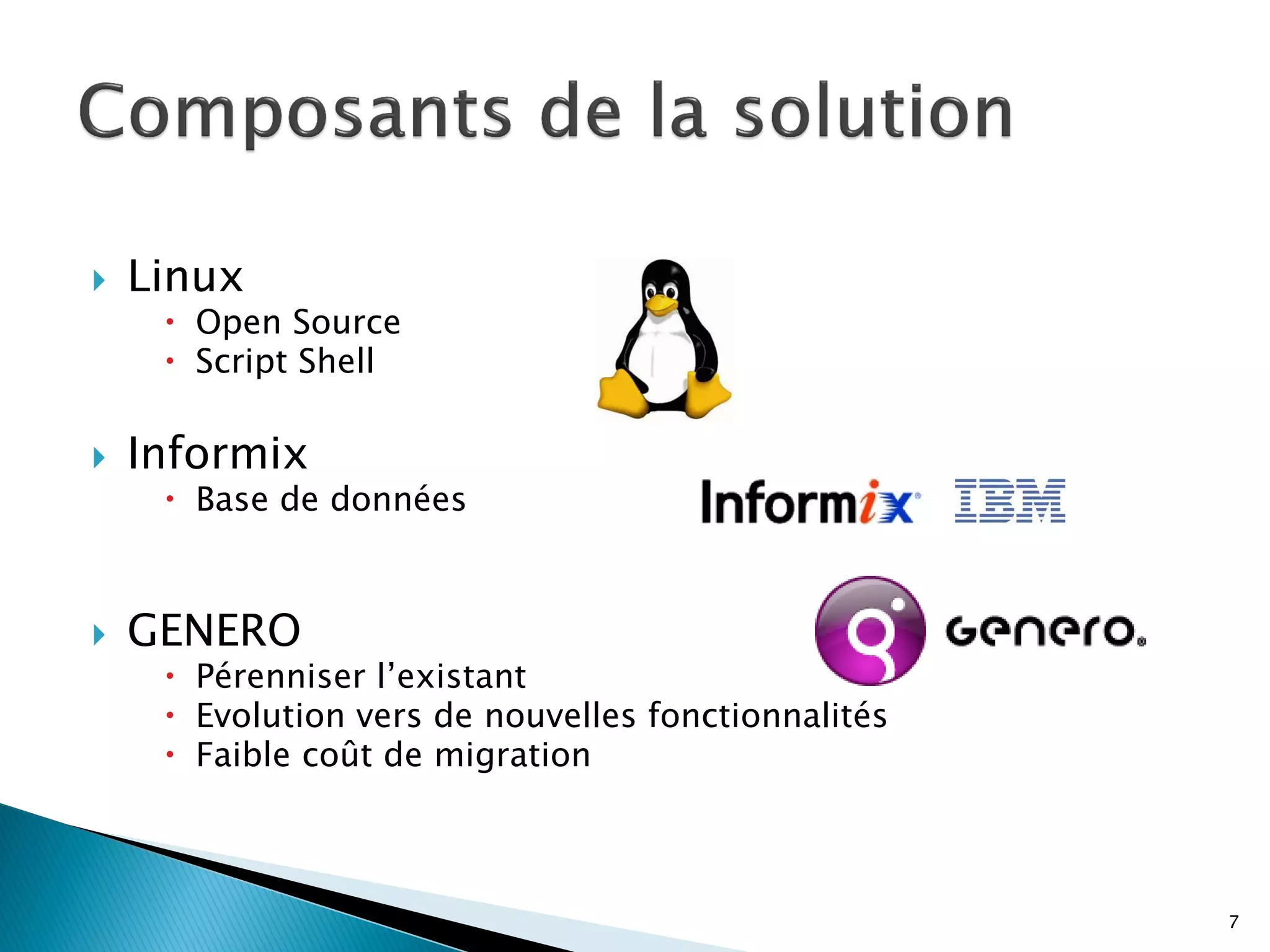    Linux
      Open Source
      Script Shell

   Informix
      Base de données



   GENERO
      Pérenniser l’existant
      Evolution vers de nouvelles fonctionnalités
      Faible coût de migration



                                                     7
 