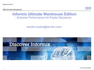 Discover Informix


IBM Information Management


                Informix Ultimate Warehouse Edition
                    - Extreme Performance for Faster Decisions


                             sandor.szabo@de.ibm.com




                                                                 © 2011 IBM Corporation
1
 