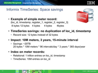 Integrated Data Management



     Informix TimeSeries: Space savings

      • Example of simple meter record:
       {loc_id, timestamp, register_1, register_2, register_3}
        8 bytes 12 bytes 4 bytes       4 bytes     4bytes

      • TimeSeries savings: no duplication of loc_id, timestamp
       • Record size: 12 bytes instead of 32 bytes

      • Impact: 10M meters, 3 years, 15-minute interval
       • Savings: ~20TB
         20 bytes * 10M meters * 96 intervals/day * 3 years * 365 days/year

      • Index on meter records:
       • Relational: 1 trillion entries on loc_id, timestamp
       • TimeSeries: 10M entries on loc_id



11                                                                      © 2011 IBM Corporation
 