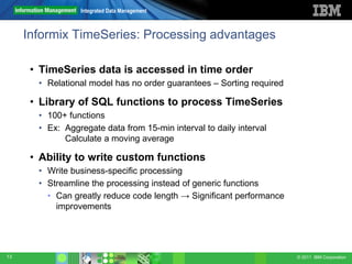 Integrated Data Management



     Informix TimeSeries: Processing advantages

      • TimeSeries data is accessed in time order
       • Relational model has no order guarantees – Sorting required

      • Library of SQL functions to process TimeSeries
       • 100+ functions
       • Ex: Aggregate data from 15-min interval to daily interval
             Calculate a moving average

      • Ability to write custom functions
       • Write business-specific processing
       • Streamline the processing instead of generic functions
         • Can greatly reduce code length → Significant performance
           improvements




13                                                                     © 2011 IBM Corporation
 