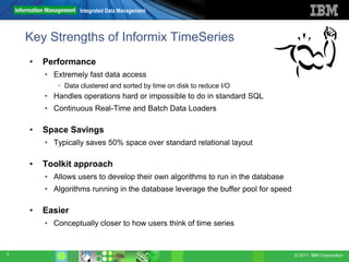 Integrated Data Management



    Key Strengths of Informix TimeSeries
    •   Performance
        • Extremely fast data access
           • Data clustered and sorted by time on disk to reduce I/O
        • Handles operations hard or impossible to do in standard SQL
        • Continuous Real-Time and Batch Data Loaders

    •   Space Savings
        • Typically saves 50% space over standard relational layout

    •   Toolkit approach
        • Allows users to develop their own algorithms to run in the database
        • Algorithms running in the database leverage the buffer pool for speed

    •   Easier
        • Conceptually closer to how users think of time series


7                                                                                 © 2011 IBM Corporation
 