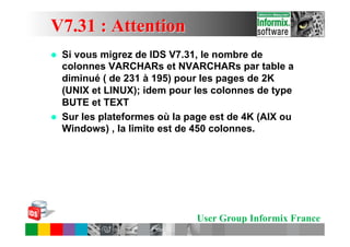 V7.31 : Attention
l    Si vous migrez de IDS V7.31, le nombre de
      colonnes VARCHARs et NVARCHARs par table a
      diminué ( de 231 à 195) pour les pages de 2K
      (UNIX et LINUX); idem pour les colonnes de type
      BUTE et TEXT
l    Sur les plateformes où la page est de 4K (AIX ou
      Windows) , la limite est de 450 colonnes.




                                 User Group Informix France
 