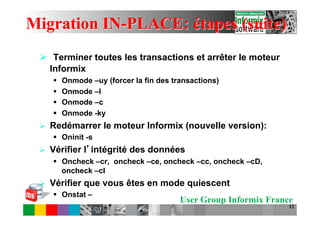 Migration IN-PLACE: étapes (suite)
 Ø  Terminer toutes les transactions et arrêter le moteur
       Informix
       §    Onmode –uy (forcer la fin des transactions)
       §    Onmode –l
       §    Onmode –c
       §    Onmode -ky
 Ø    Redémarrer le moteur Informix (nouvelle version):
       §  Oninit -s
 Ø    Vérifier l intégrité des données
       §  Oncheck –cr, oncheck –ce, oncheck –cc, oncheck –cD,
           oncheck –cI
 Ø    Vérifier que vous êtes en mode quiescent
       §  Onstat –
                                             User Group Informix France
                                                                      12
 