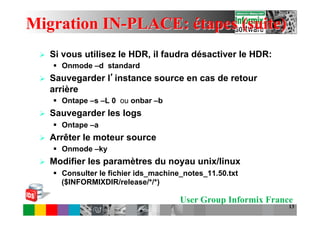 Migration IN-PLACE: étapes (suite)
 Ø    Si vous utilisez le HDR, il faudra désactiver le HDR:
       §  Onmode –d standard
 Ø    Sauvegarder l instance source en cas de retour
       arrière
       §  Ontape –s –L 0 ou onbar –b
 Ø    Sauvegarder les logs
       §  Ontape –a
 Ø    Arrêter le moteur source
       §  Onmode –ky
 Ø    Modifier les paramètres du noyau unix/linux
       §  Consulter le fichier ids_machine_notes_11.50.txt
           ($INFORMIXDIR/release/*/*)

                                          User Group Informix France
                                                                   13
 
