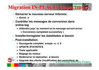 Migration IN-PLACE: étapes (suite)
 Ø    Démarrer le nouveau serveur Informix:
       Ø  Oninit –v
 Ø    Contrôler les messages de conversion dans
       online.log
       Ø  Atttendre juqu au moment où le message suivant arrive:
            « Conversion completed successfuly »
 Ø    Installer/enregister les datablades si besoin
 Ø    Post-installation:
       Ø  Sauvegarde complète: ontape –s –L 0
       Ø  UPDATE STATISTICS
       Ø  Tests applicatifs
       Ø  Réglage du moteur
       Ø  Redémarrer la réplication si besoin
       Ø  Upgrade des clients (modification des paramètres de
           connexion)
                                           User Group Informix France
                                                                    14
 