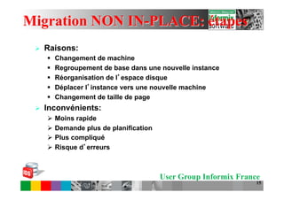 Migration NON IN-PLACE: étapes
 Ø    Raisons:
       §    Changement de machine
       §    Regroupement de base dans une nouvelle instance
       §    Réorganisation de l espace disque
       §    Déplacer l instance vers une nouvelle machine
       §    Changement de taille de page
 Ø    Inconvénients:
       Ø  Moins rapide
       Ø  Demande plus de planification
       Ø  Plus compliqué
       Ø  Risque d erreurs



                                           User Group Informix France
                                                                    15
 
