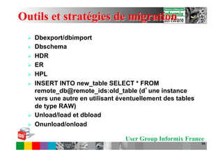 Outils et stratégies de migration
 Ø    Dbexport/dbimport
 Ø    Dbschema
 Ø    HDR
 Ø    ER
 Ø    HPL
 Ø    INSERT INTO new_table SELECT * FROM
       remote_db@remote_ids:old_table (d une instance
       vers une autre en utilisant éventuellement des tables
       de type RAW)
 Ø    Unload/load et dbload
 Ø    Onunload/onload

                                     User Group Informix France
                                                               16
 