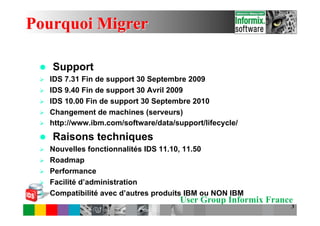 Pourquoi Migrer

 l    Support
 Ø    IDS 7.31 Fin de support 30 Septembre 2009
 Ø    IDS 9.40 Fin de support 30 Avril 2009
 Ø    IDS 10.00 Fin de support 30 Septembre 2010
 Ø    Changement de machines (serveurs)
 Ø    http://www.ibm.com/software/data/support/lifecycle/
 l    Raisons techniques
 Ø    Nouvelles fonctionnalités IDS 11.10, 11.50
 Ø    Roadmap
 Ø    Performance
 Ø    Facilité d’administration
 Ø    Compatibilité avec d’autres produits IBM ou NON IBM
                                          User Group Informix France
                                                                   3
 