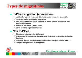 Types de migrations
 l    In-Place migration (conversion)
       Ø  Installer la nouvelle version, arrêter l’ancienne, redamarrer la nouvelle
       Ø  Le moyen le plus simple et le plus rapide
       Ø  Peut être réalisé sur d’autres serveurs de même type en passant par une
           Sauvegarde/Restore
       Ø  Permet de passer de 32bits à 64bits
       Ø  Garde la même organisation disque

 l    Non In-Place
       Ø  Déplacement des données obligatoire
       Ø  Changement de plateforme : taille de page différente, différente organisation
           du disque
       Ø  Utilisation d’outils de déplacement de données: dbexport, unload, HPL, …
       Ø  Temps d’indisponibilité plus important




                                                   User Group Informix France
                                                                                           5
 