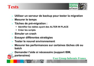 Tests
 Ø    Utiliser un serveur de backup pour tester la migration
 Ø    Mesurer le temps
 Ø    Tâches de pré-migration :
       §  Identifier les tables ayant des ALTER IN PLACE
       §  Créer les scripts
 Ø    Simuler un crash
 Ø    Essayer différentes stratégies
 Ø    Tester le nouvel environnement
 Ø    Mesurer les performances sur certaines tâches clé ou
       batch
 Ø    Demander l’aide si nécessaire (support IBM,
       partenaires)
                                      User Group Informix France
                                                                8
 