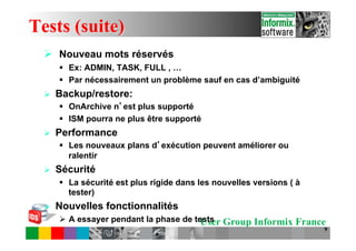 Tests (suite)
  Ø  Nouveau mots réservés
        §  Ex: ADMIN, TASK, FULL , …
        §  Par nécessairement un problème sauf en cas d’ambiguité
  Ø    Backup/restore:
        §  OnArchive n est plus supporté
        §  ISM pourra ne plus être supporté
  Ø    Performance
        §  Les nouveaux plans d exécution peuvent améliorer ou
            ralentir
  Ø    Sécurité
        §  La sécurité est plus rigide dans les nouvelles versions ( à
            tester)
  Ø    Nouvelles fonctionnalités
        Ø  A essayer pendant la phase de tests Group Informix France
                                            User
                                                                          9
 