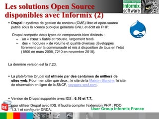 User Group Informix France
 Drupal : système de gestion de contenu (CMS) libre et open-source
publié sous la licence publique générale GNU, et écrit en PHP.
Drupal comporte deux types de composants bien distincts :
– un « cœur » fiable et robuste, largement testé
– des « modules » de volume et qualité diverses développés
librement par la communauté et mis à disposition de tous en l'état
(1800 en mars 2008, 7210 en novembre 2010).
La dernière version est la 7.23.
 La plateforme Drupal est utilisée par des centaines de milliers de
sites web. Pour n’en citer que deux : le site de la Maison Blanche, le site
de réservation en ligne de la SNCF, voyages-sncf.com.
 Version de Drupal supportée avec IDS : 6.16 et 7.7,
pour utiliser Drupal avec IDS, il faudra compiler l’extension PHP : PDO
1.3.1 et configurer DRDA.
Les solutions Open Source
disponibles avec Informix (2)
 