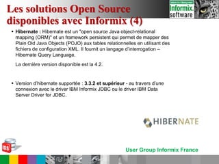 User Group Informix France
 Hibernate : Hibernate est un "open source Java object-relational
mapping (ORM)" et un framework persistent qui permet de mapper des
Plain Old Java Objects (POJO) aux tables relationnelles en utilisant des
fichiers de configuration XML. Il fournit un langage d’interrogation –
Hibernate Query Language.
La dernière version disponible est la 4.2.
 Version d’hibernate supportée : 3.3.2 et supérieur - au travers d’une
connexion avec le driver IBM Informix JDBC ou le driver IBM Data
Server Driver for JDBC.
Les solutions Open Source
disponibles avec Informix (4)
 
