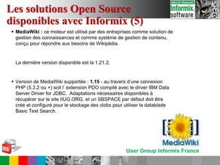 User Group Informix France
 MediaWiki : ce moteur est utilisé par des entreprises comme solution de
gestion des connaissances et comme système de gestion de contenu,
conçu pour répondre aux besoins de Wikipédia.
La dernière version disponible est la 1.21.2.
 Version de MediaWiki supportée : 1.15 - au travers d’une connexion
PHP (5.3.2 ou +) soit l’ extension PDO compilé avec le driver IBM Data
Server Driver for JDBC. Adaptations nécessaires disponibles à
récupérer sur le site IIUG.ORG, et un SBSPACE par défaut doit être
créé et configuré pour le stockage des clobs pour utiliser la datablade
Basic Text Search.
Les solutions Open Source
disponibles avec Informix (5)
 