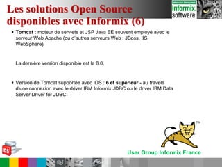 User Group Informix France
 Tomcat : moteur de servlets et JSP Java EE souvent employé avec le
serveur Web Apache (ou d’autres serveurs Web : JBoss, IIS,
WebSphere).
La dernière version disponible est la 8.0.
 Version de Tomcat supportée avec IDS : 6 et supérieur - au travers
d’une connexion avec le driver IBM Informix JDBC ou le driver IBM Data
Server Driver for JDBC.
Les solutions Open Source
disponibles avec Informix (6)
 