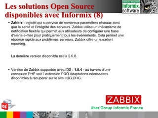 User Group Informix France
 Zabbix : logiciel qui supervise de nombreux paramètres réseaux ainsi
que la santé et l'intégrité des serveurs. Zabbix utilise un mécanisme de
notification flexible qui permet aux utilisateurs de configurer une base
d'alerte e-mail pour pratiquement tous les événements. Cela permet une
réponse rapide aux problèmes serveurs. Zabbix offre un excellent
reporting.
La dernière version disponible est la 2.0.8.
 Version de Zabbix supportée avec IDS : 1.8.4 - au travers d’une
connexion PHP soit l’ extension PDO Adaptations nécessaires
disponibles à récupérer sur le site IIUG.ORG.
Les solutions Open Source
disponibles avec Informix (8)
 
