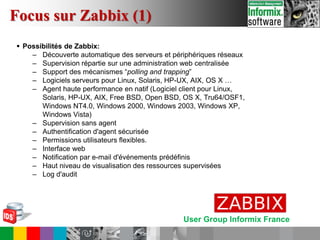 User Group Informix France
 Possibilités de Zabbix:
– Découverte automatique des serveurs et périphériques réseaux
– Supervision répartie sur une administration web centralisée
– Support des mécanismes “polling and trapping”
– Logiciels serveurs pour Linux, Solaris, HP-UX, AIX, OS X …
– Agent haute performance en natif (Logiciel client pour Linux,
Solaris, HP-UX, AIX, Free BSD, Open BSD, OS X, Tru64/OSF1,
Windows NT4.0, Windows 2000, Windows 2003, Windows XP,
Windows Vista)
– Supervision sans agent
– Authentification d'agent sécurisée
– Permissions utilisateurs flexibles.
– Interface web
– Notification par e-mail d'événements prédéfinis
– Haut niveau de visualisation des ressources supervisées
– Log d'audit
Focus sur Zabbix (1)
 