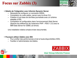 User Group Informix France
 Détails de l’intégration avec Informix Dynamic Server
– Nécessité de configurer un connexion DRDA,
– Compilation du code zabbix_server avec le driver CLI,
– Création d’une base de données journalisée avec un schéma
adaptée à IDS,
– Compilation et configuration dans l’environnement Web Server
(Apache de préférence) de l’extension PHP – PDO 1.3.2 avec le
IBM Data Server for ODBC (cli driver)
Une installation relative simple et bien documentée.
 Pourquoi utiliser Zabbix avec IDS
– Pour profiter des performances et de la haute-disponibilités d’IDS,
– Faciliter à l’administration de Zabbix.
Focus sur Zabbix (3)
 