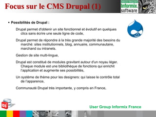 User Group Informix France
 Possibilités de Drupal :
Drupal permet d'obtenir un site fonctionnel et évolutif en quelques
clics sans écrire une seule ligne de code,
Drupal permet de répondre à la très grande majorité des besoins du
marché: sites institutionnels, blog, annuaire, communautaire,
marchand ou intranets.
Gestion de site multi-lingue,
Drupal est constitué de modules gravitant autour d'un noyau léger.
Chaque module est une bibliothèque de fonctions qui enrichit
l’application et augmente ses possibilités,
Un système de thème pour les designers: qui laisse le contrôle total
de l’apparence,
Communauté Drupal très importante, y compris en France,
Focus sur le CMS Drupal (1)
 