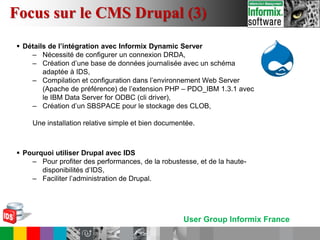 User Group Informix France
 Détails de l’intégration avec Informix Dynamic Server
– Nécessité de configurer un connexion DRDA,
– Création d’une base de données journalisée avec un schéma
adaptée à IDS,
– Compilation et configuration dans l’environnement Web Server
(Apache de préférence) de l’extension PHP – PDO_IBM 1.3.1 avec
le IBM Data Server for ODBC (cli driver),
– Création d’un SBSPACE pour le stockage des CLOB,
Une installation relative simple et bien documentée.
 Pourquoi utiliser Drupal avec IDS
– Pour profiter des performances, de la robustesse, et de la haute-
disponibilités d’IDS,
– Faciliter l’administration de Drupal.
Focus sur le CMS Drupal (3)
 
