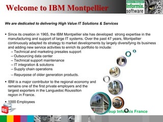 User Group Informix France
Welcome to IBM Montpellier
 Since its creation in 1965, the IBM Montpellier site has developed strong expertise in the
manufacturing and support of large IT systems. Over the past 47 years, Montpellier
continuously adapted its strategy to market developments by largely diversifying its business
and adding new service activities to enrich its portfolio to include:
– Technical and marketing presales support
– Outsourcing data center
– Technical support maintenance
– IT integration & solutions
– Supply chain operations
– Repurpose of older generation products.
 IBM is a major contributor to the regional economy and
remains one of the first private employers and the
largest exporters in the Languedoc Roussillon
region in France.
 1000 Employees
We are dedicated to delivering High Value IT Solutions & Services
 