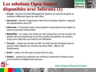 User Group Informix France
 Drupal : Solution Content Management System qui permet de gérer et
maintenir différents types de sites Web.
 Geronimo : Serveur d’application libre de la fondation Apache, respecte
les spécifications Java EE.
 Hibernate : Framework open source gérant la persistance des objets en
base de données relationnelle.
 MediaWiki : ce moteur est utilisé par des entreprises comme solution de
gestion des connaissances et comme système de gestion de contenu,
conçu pour répondre aux besoins de Wikipédia.
 Tomcat : moteur de servlets et JSP Java EE souvent employé avec le
serveur Web Apache (ou d’autres serveurs Web : JBoss, IIS,
WebSphere).
 Xwiki : moteur de wiki open source écrit en Java.
 Zabbix : logiciel qui supervise de nombreux paramètres réseaux ainsi
que la santé et l'intégrité des serveurs.
Les solutions Open Source
disponibles avec Informix (1)
 