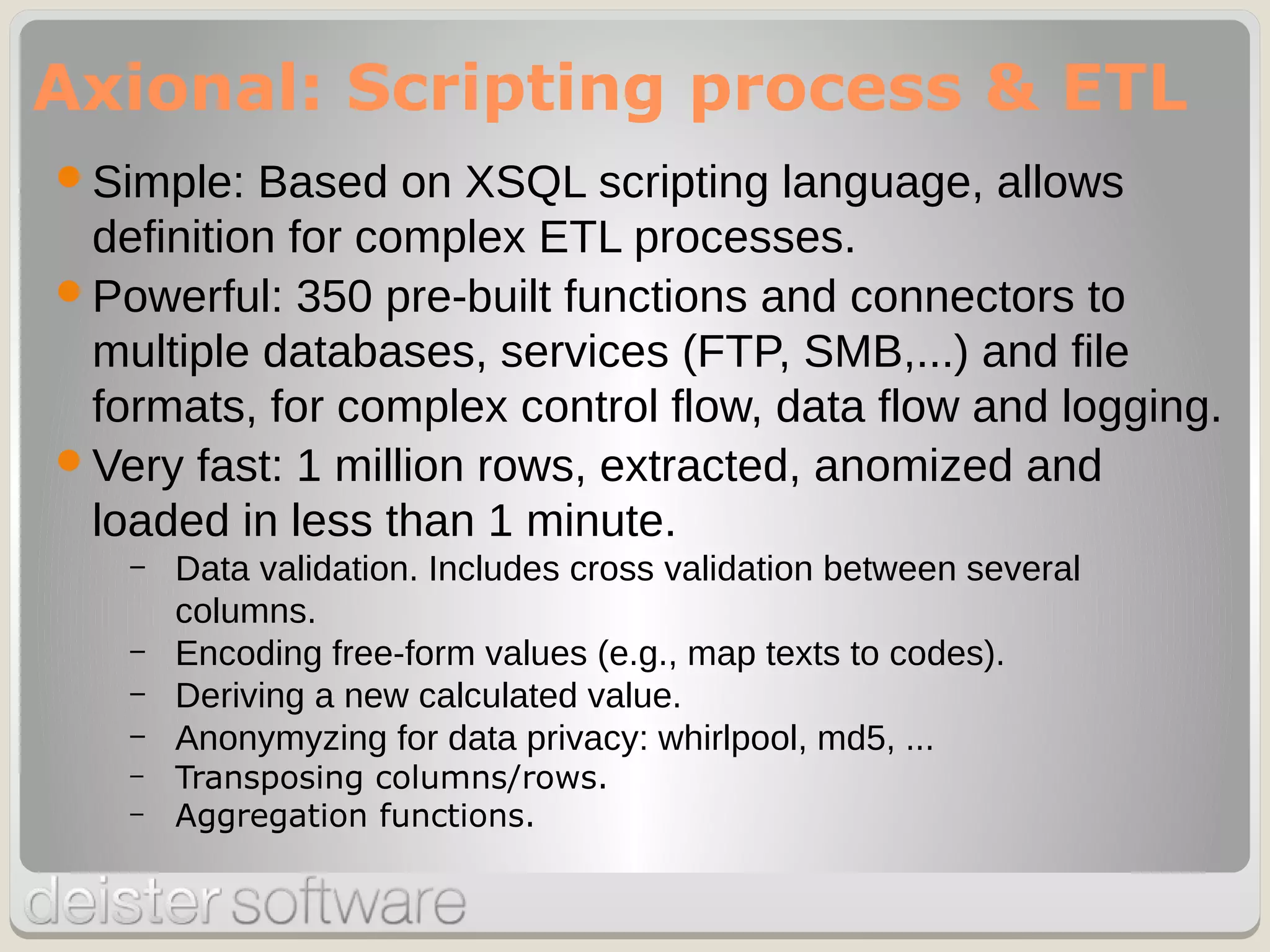 Simple: Based on XSQL scripting language, allows
definition for complex ETL processes.
Powerful: 350 pre-built functions and connectors to
multiple databases, services (FTP, SMB,...) and file
formats, for complex control flow, data flow and logging.
Very fast: 1 million rows, extracted, anomized and
loaded in less than 1 minute.
– Data validation. Includes cross validation between several
columns.
– Encoding free-form values (e.g., map texts to codes).
– Deriving a new calculated value.
– Anonymyzing for data privacy: whirlpool, md5, ...
– Transposing columns/rows.
– Aggregation functions.
Axional: Scripting process & ETL
 