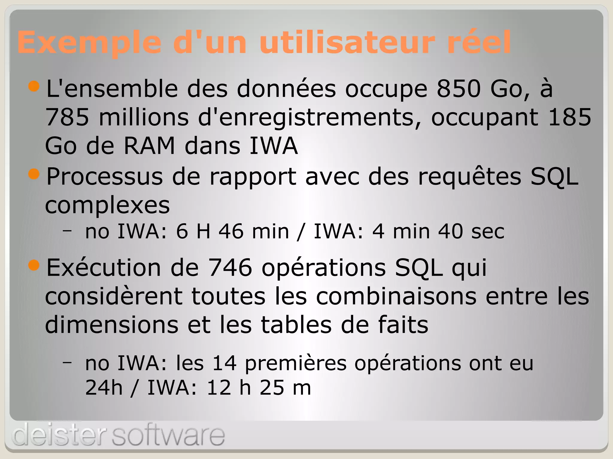 L'ensemble des données occupe 850 Go, à
785 millions d'enregistrements, occupant 185
Go de RAM dans IWA
Processus de rapport avec des requêtes SQL
complexes
– no IWA: 6 H 46 min / IWA: 4 min 40 sec
Exécution de 746 opérations SQL qui
considèrent toutes les combinaisons entre les
dimensions et les tables de faits
– no IWA: les 14 premières opérations ont eu
24h / IWA: 12 h 25 m
Exemple d'un utilisateur réel
 