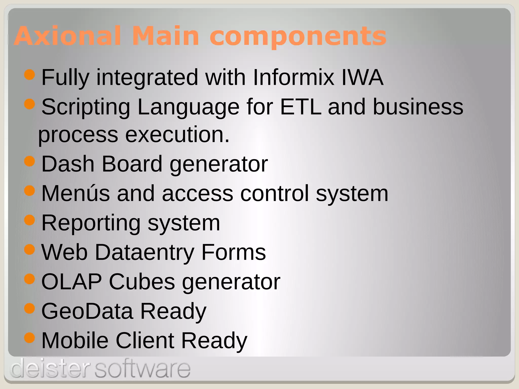 Fully integrated with Informix IWA
Scripting Language for ETL and business
process execution.
Dash Board generator
Menús and access control system
Reporting system
Web Dataentry Forms
OLAP Cubes generator
GeoData Ready
Mobile Client Ready
Axional Main components
 