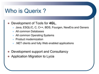 Who is Querix ?
   Development of Tools for 4GL,
       Java, ESQL/C, C, C++, BDS, Fourgen, NewEra and Genero
       All common Databases
       All common Operating Systems
       Product modernization
       .NET clients and fully Web enabled applications


   Development support and Consultancy
   Application Migration to Lycia
 