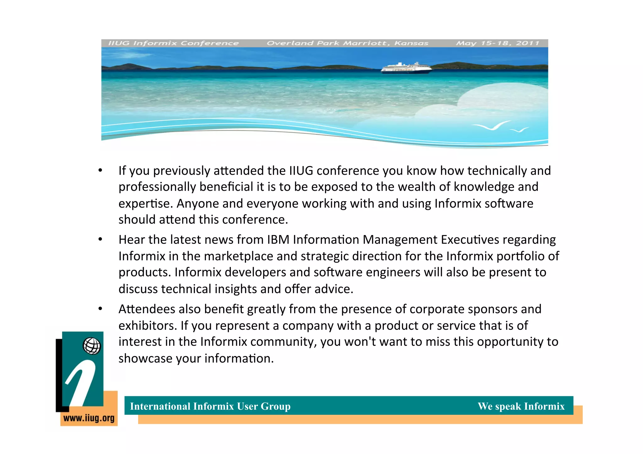 •    If	
  you	
  previously	
  aIended	
  the	
  IIUG	
  conference	
  you	
  know	
  how	
  technically	
  and	
  
     professionally	
  beneﬁcial	
  it	
  is	
  to	
  be	
  exposed	
  to	
  the	
  wealth	
  of	
  knowledge	
  and	
  
     exper*se.	
  Anyone	
  and	
  everyone	
  working	
  with	
  and	
  using	
  Informix	
  soTware	
  
     should	
  aIend	
  this	
  conference.	
  
•    Hear	
  the	
  latest	
  news	
  from	
  IBM	
  Informa*on	
  Management	
  Execu*ves	
  regarding	
  
     Informix	
  in	
  the	
  marketplace	
  and	
  strategic	
  direc*on	
  for	
  the	
  Informix	
  porXolio	
  of	
  
     products.	
  Informix	
  developers	
  and	
  soTware	
  engineers	
  will	
  also	
  be	
  present	
  to	
  
     discuss	
  technical	
  insights	
  and	
  oﬀer	
  advice.	
  
•    AIendees	
  also	
  beneﬁt	
  greatly	
  from	
  the	
  presence	
  of	
  corporate	
  sponsors	
  and	
  
     exhibitors.	
  If	
  you	
  represent	
  a	
  company	
  with	
  a	
  product	
  or	
  service	
  that	
  is	
  of	
  
     interest	
  in	
  the	
  Informix	
  community,	
  you	
  won't	
  want	
  to	
  miss	
  this	
  opportunity	
  to	
  
     showcase	
  your	
  informa*on.	
  


        International Informix User Group                                                           We speak Informix
 