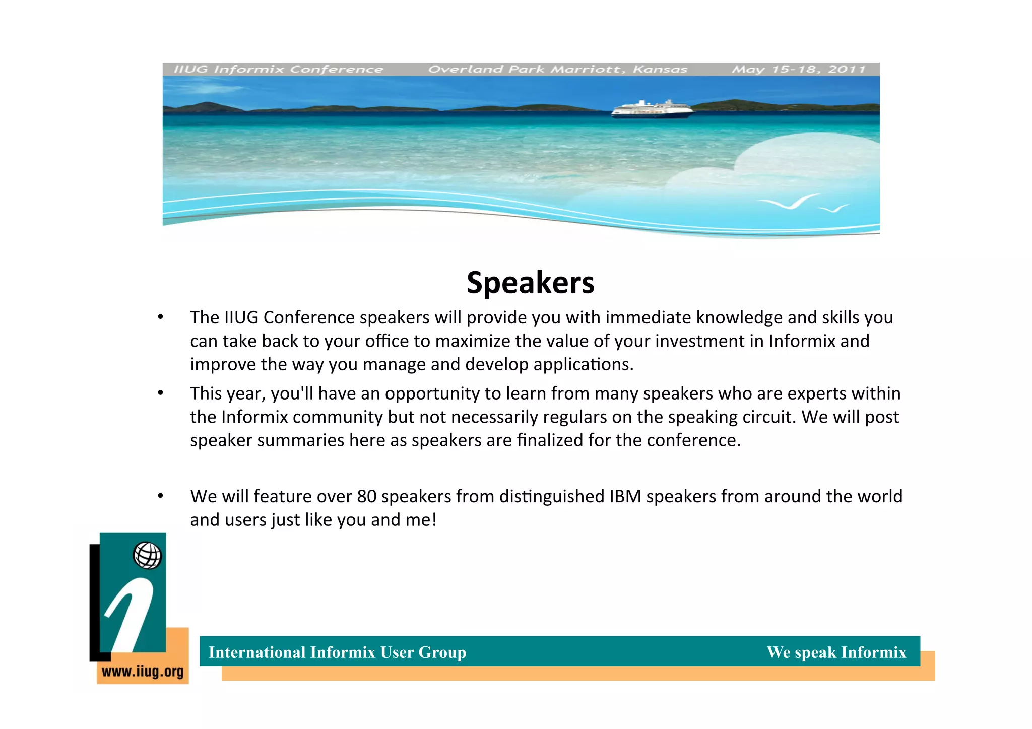 Speakers	
  
•    The	
  IIUG	
  Conference	
  speakers	
  will	
  provide	
  you	
  with	
  immediate	
  knowledge	
  and	
  skills	
  you	
  
     can	
  take	
  back	
  to	
  your	
  oﬃce	
  to	
  maximize	
  the	
  value	
  of	
  your	
  investment	
  in	
  Informix	
  and	
  
     improve	
  the	
  way	
  you	
  manage	
  and	
  develop	
  applica*ons.	
  
•    This	
  year,	
  you'll	
  have	
  an	
  opportunity	
  to	
  learn	
  from	
  many	
  speakers	
  who	
  are	
  experts	
  within	
  
     the	
  Informix	
  community	
  but	
  not	
  necessarily	
  regulars	
  on	
  the	
  speaking	
  circuit.	
  We	
  will	
  post	
  
     speaker	
  summaries	
  here	
  as	
  speakers	
  are	
  ﬁnalized	
  for	
  the	
  conference.	
  

•    We	
  will	
  feature	
  over	
  80	
  speakers	
  from	
  dis*nguished	
  IBM	
  speakers	
  from	
  around	
  the	
  world	
  
     and	
  users	
  just	
  like	
  you	
  and	
  me!	
  




        International Informix User Group                                                                       We speak Informix
 