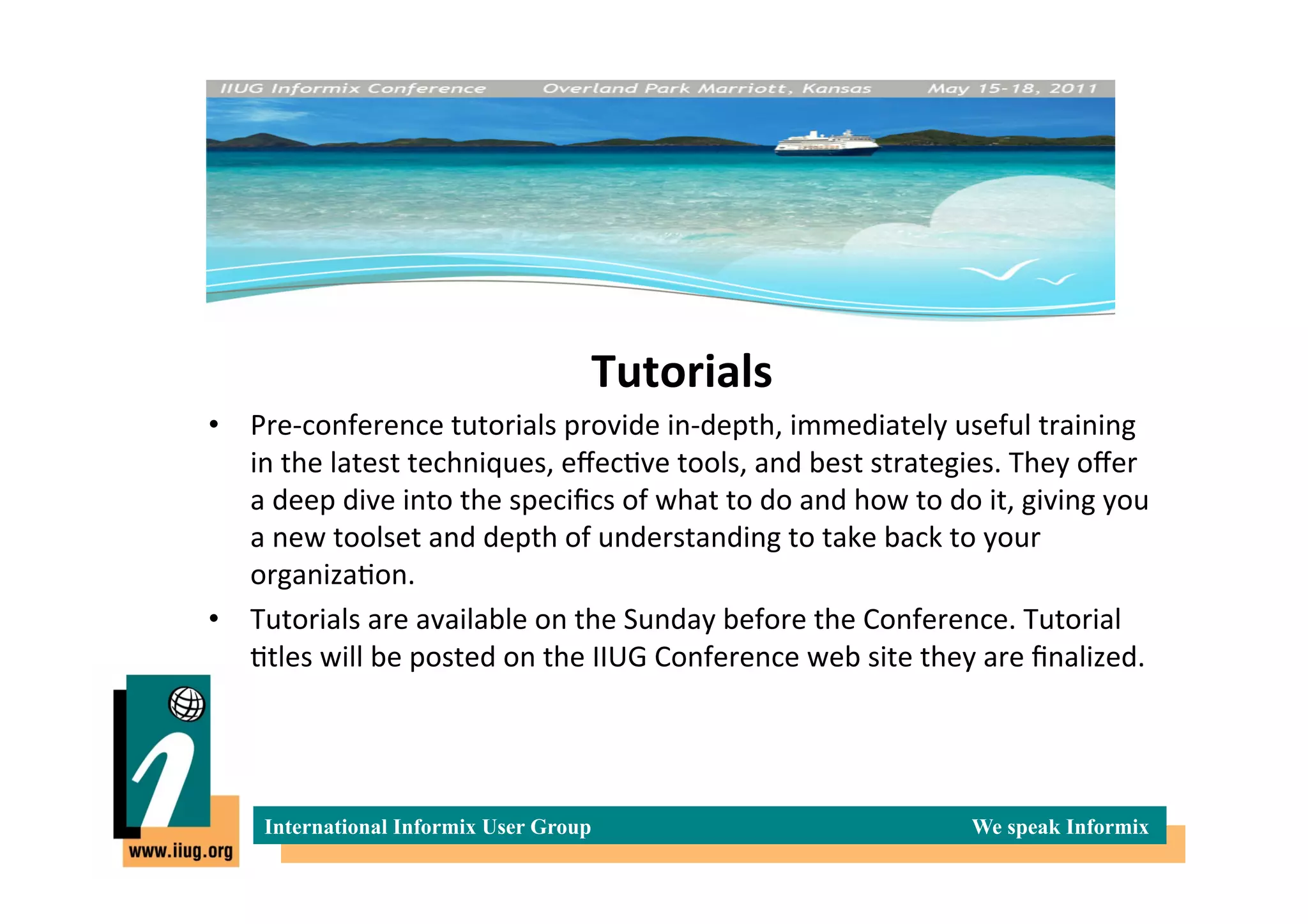 T	
  

                                                   Tutorials
                                                           	
  
•  Pre-­‐conference	
  tutorials	
  provide	
  in-­‐depth,	
  immediately	
  useful	
  training	
  
   in	
  the	
  latest	
  techniques,	
  eﬀec*ve	
  tools,	
  and	
  best	
  strategies.	
  They	
  oﬀer	
  
   a	
  deep	
  dive	
  into	
  the	
  speciﬁcs	
  of	
  what	
  to	
  do	
  and	
  how	
  to	
  do	
  it,	
  giving	
  you	
  
   a	
  new	
  toolset	
  and	
  depth	
  of	
  understanding	
  to	
  take	
  back	
  to	
  your	
  
   organiza*on.	
  
•  Tutorials	
  are	
  available	
  on	
  the	
  Sunday	
  before	
  the	
  Conference.	
  Tutorial	
  
   *tles	
  will	
  be	
  posted	
  on	
  the	
  IIUG	
  Conference	
  web	
  site	
  they	
  are	
  ﬁnalized.	
  




       International Informix User Group                                                              We speak Informix
 