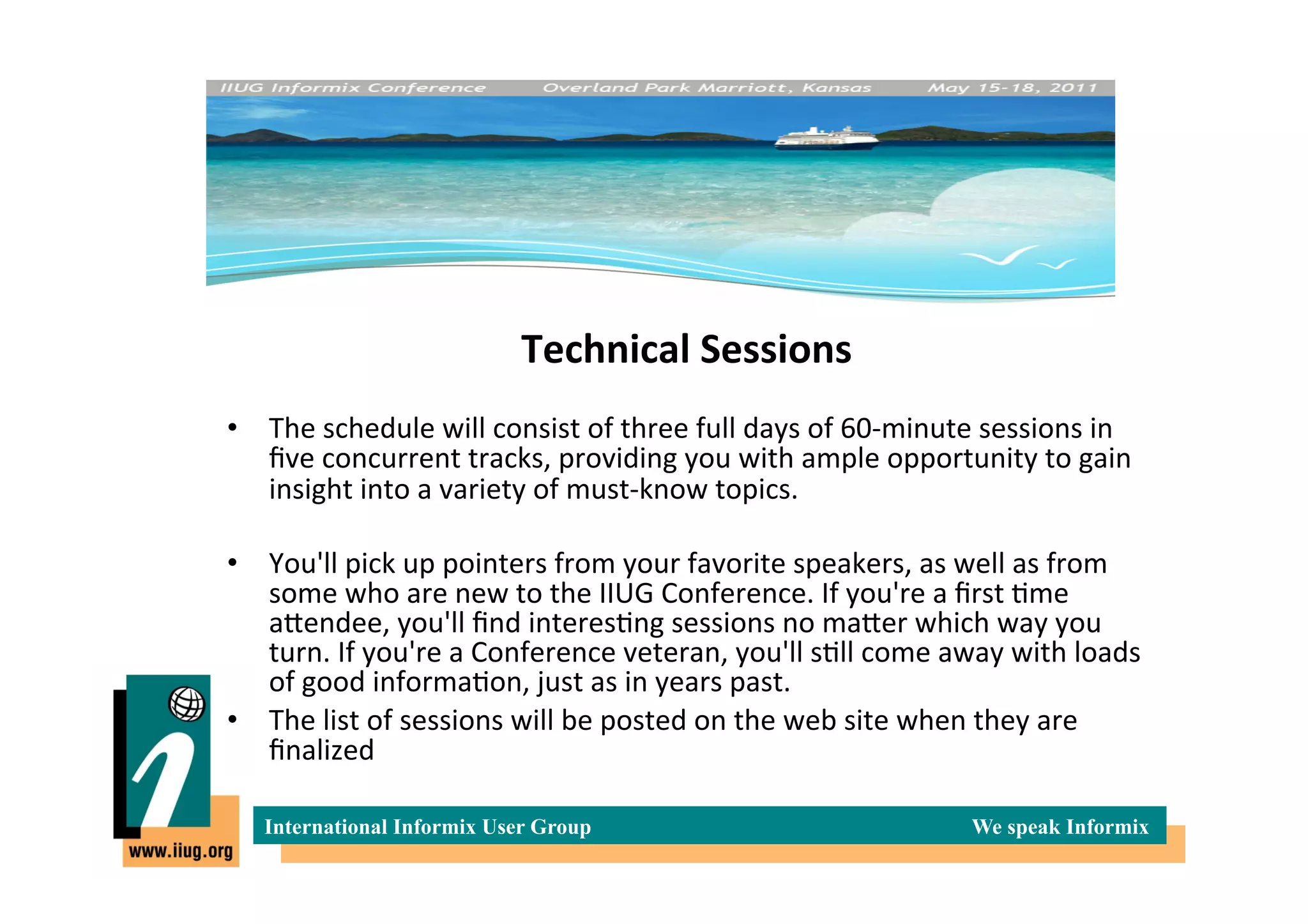Technical	
  Sessions
                                                       	
  
•  The	
  schedule	
  will	
  consist	
  of	
  three	
  full	
  days	
  of	
  60-­‐minute	
  sessions	
  in	
  
   ﬁve	
  concurrent	
  tracks,	
  providing	
  you	
  with	
  ample	
  opportunity	
  to	
  gain	
  
   insight	
  into	
  a	
  variety	
  of	
  must-­‐know	
  topics.	
  

•  You'll	
  pick	
  up	
  pointers	
  from	
  your	
  favorite	
  speakers,	
  as	
  well	
  as	
  from	
  
   some	
  who	
  are	
  new	
  to	
  the	
  IIUG	
  Conference.	
  If	
  you're	
  a	
  ﬁrst	
  *me	
  
   aIendee,	
  you'll	
  ﬁnd	
  interes*ng	
  sessions	
  no	
  maIer	
  which	
  way	
  you	
  
   turn.	
  If	
  you're	
  a	
  Conference	
  veteran,	
  you'll	
  s*ll	
  come	
  away	
  with	
  loads	
  
   of	
  good	
  informa*on,	
  just	
  as	
  in	
  years	
  past.	
  
•  The	
  list	
  of	
  sessions	
  will	
  be	
  posted	
  on	
  the	
  web	
  site	
  when	
  they	
  are	
  
   ﬁnalized	
  

    International Informix User Group                                                     We speak Informix
 