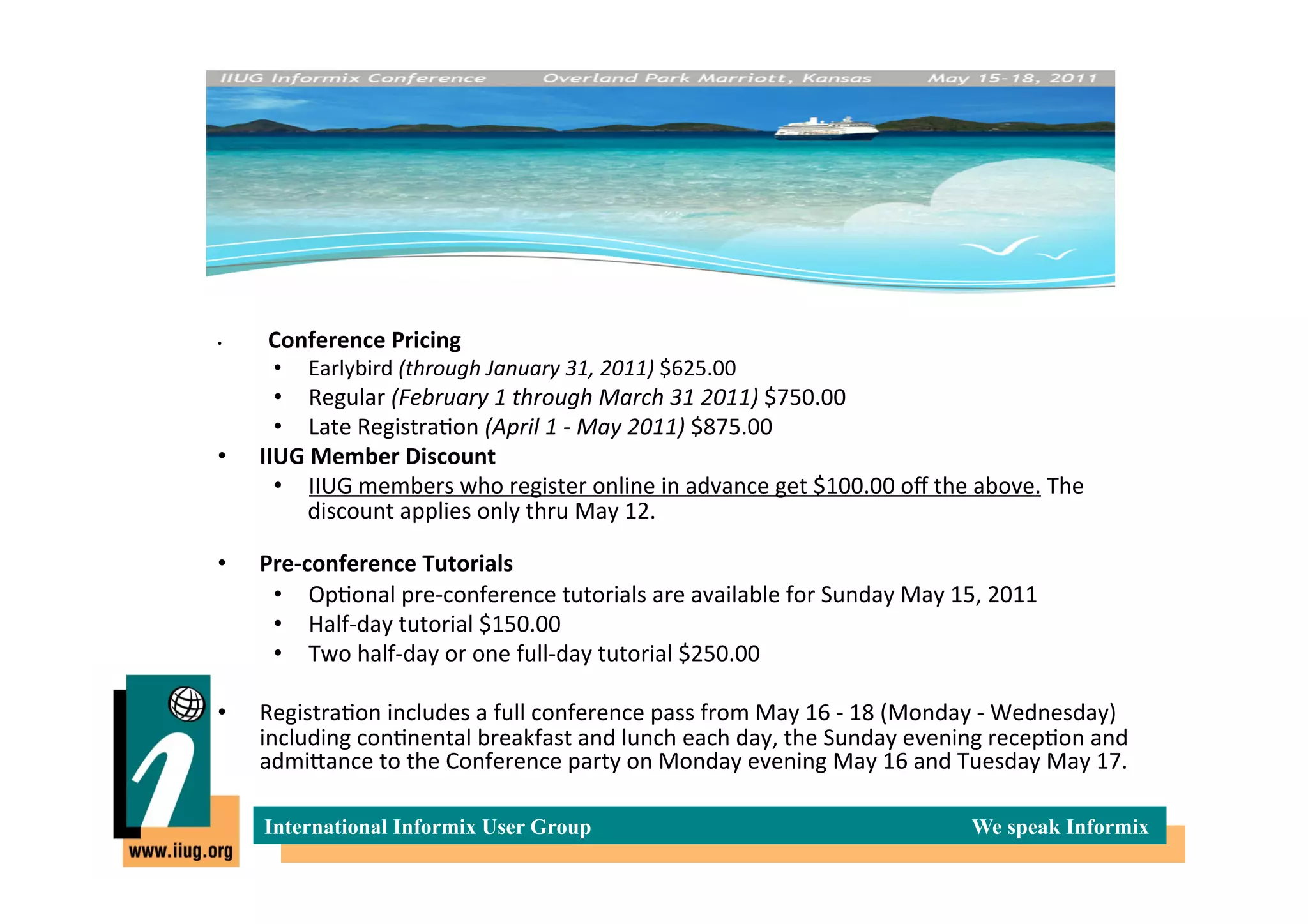 •    	
     	
  Conference	
  Pricing	
  
             •    Earlybird	
  (through	
  January	
  31,	
  2011)	
  $625.00	
  	
  
       •  Regular	
  (February	
  1	
  through	
  March	
  31	
  2011)	
  $750.00	
  	
  
       •  Late	
  Registra*on	
  (April	
  1	
  -­‐	
  May	
  2011)	
  $875.00	
  	
  
•    IIUG	
  Member	
  Discount	
  
       •  IIUG	
  members	
  who	
  register	
  online	
  in	
  advance	
  get	
  $100.00	
  oﬀ	
  the	
  above.	
  The	
  
            discount	
  applies	
  only	
  thru	
  May	
  12.	
  	
  	
  
            	
  
•    Pre-­‐conference	
  Tutorials	
  	
  
       •  Op*onal	
  pre-­‐conference	
  tutorials	
  are	
  available	
  for	
  Sunday	
  May	
  15,	
  2011	
  
       •  Half-­‐day	
  tutorial	
  $150.00	
  	
  
       •  Two	
  half-­‐day	
  or	
  one	
  full-­‐day	
  tutorial	
  $250.00	
  	
  	
  

•    Registra*on	
  includes	
  a	
  full	
  conference	
  pass	
  from	
  May	
  16	
  -­‐	
  18	
  (Monday	
  -­‐	
  Wednesday)	
  
     including	
  con*nental	
  breakfast	
  and	
  lunch	
  each	
  day,	
  the	
  Sunday	
  evening	
  recep*on	
  and	
  
     admiIance	
  to	
  the	
  Conference	
  party	
  on	
  Monday	
  evening	
  May	
  16	
  and	
  Tuesday	
  May	
  17.	
  	
  

            International Informix User Group                                                               We speak Informix
 