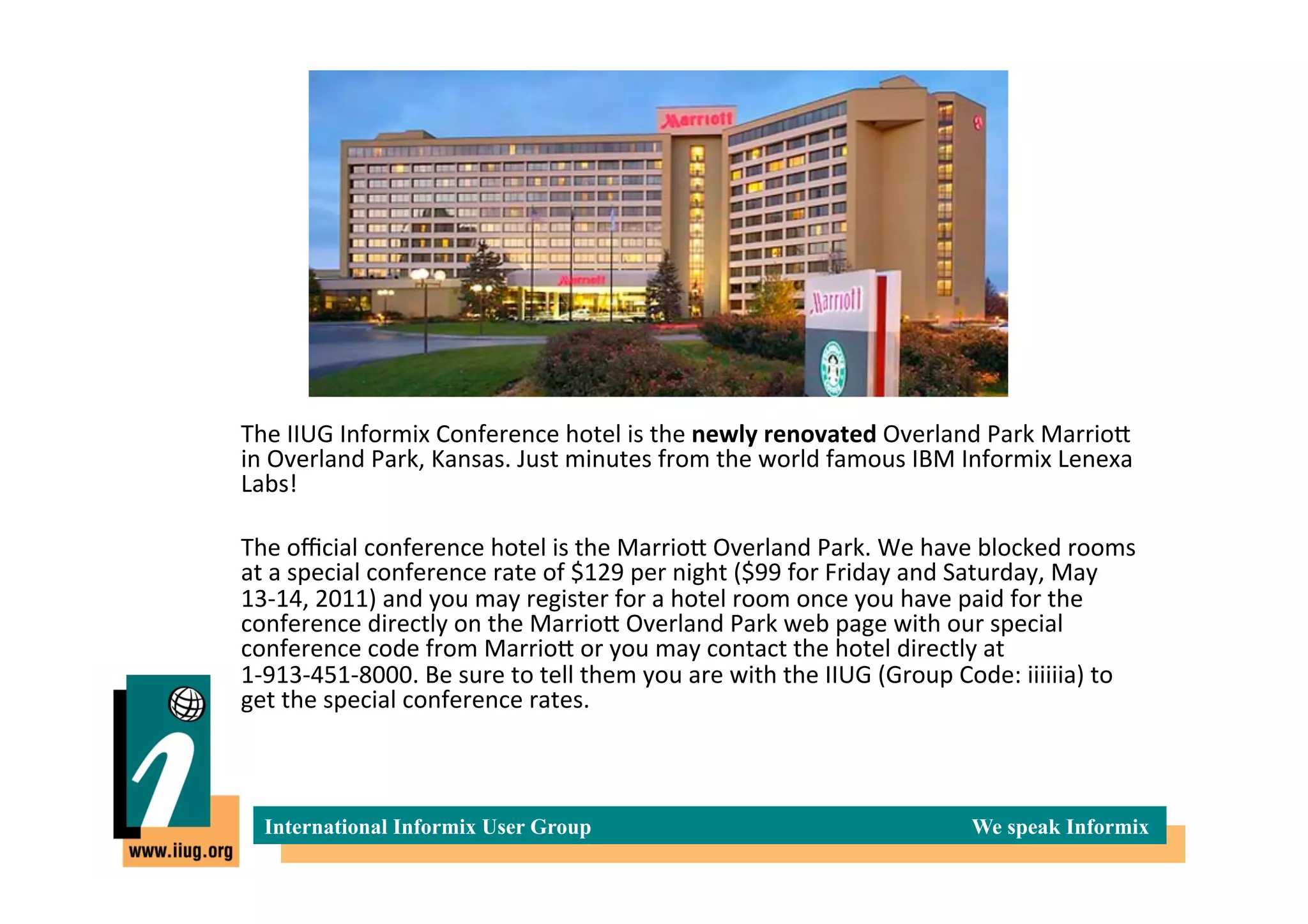  The	
  IIUG	
  Informix	
  Conference	
  hotel	
  is	
  the	
  newly	
  renovated	
  Overland	
  Park	
  MarrioI	
  
       in	
  Overland	
  Park,	
  Kansas.	
  Just	
  minutes	
  from	
  the	
  world	
  famous	
  IBM	
  Informix	
  Lenexa	
  
       Labs!	
  
	
  
       	
  The	
  oﬃcial	
  conference	
  hotel	
  is	
  the	
  MarrioI	
  Overland	
  Park.	
  We	
  have	
  blocked	
  rooms	
  
           at	
  a	
  special	
  conference	
  rate	
  of	
  $129	
  per	
  night	
  ($99	
  for	
  Friday	
  and	
  Saturday,	
  May	
  
           13-­‐14,	
  2011)	
  and	
  you	
  may	
  register	
  for	
  a	
  hotel	
  room	
  once	
  you	
  have	
  paid	
  for	
  the	
  
           conference	
  directly	
  on	
  the	
  MarrioI	
  Overland	
  Park	
  web	
  page	
  with	
  our	
  special	
  
           conference	
  code	
  from	
  MarrioI	
  or	
  you	
  may	
  contact	
  the	
  hotel	
  directly	
  at	
  
           1-­‐913-­‐451-­‐8000.	
  Be	
  sure	
  to	
  tell	
  them	
  you	
  are	
  with	
  the	
  IIUG	
  (Group	
  Code:	
  iiiiiia)	
  to	
  
           get	
  the	
  special	
  conference	
  rates.	
  



           International Informix User Group                                                                           We speak Informix
 